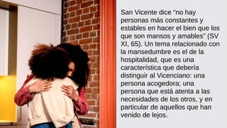 San Vicente dice “no hay
personas más constantes y
estables en hacer el bien que los
que son mansos y amables” (SV
XI, 65). Un tema relacionado con
la mansedumbre es el de la
hospitalidad, que es una
característica que debería
distinguir al Vicenciano: una
persona acogedora; una
persona que está atenta a las
necesidades de los otros, y en
particular de aquellos que han
venido de lejos.
 