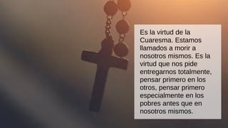 Es la virtud de la
Cuaresma. Estamos
llamados a morir a
nosotros mismos. Es la
virtud que nos pide
entregarnos totalmente,
pensar primero en los
otros, pensar primero
especialmente en los
pobres antes que en
nosotros mismos.
 