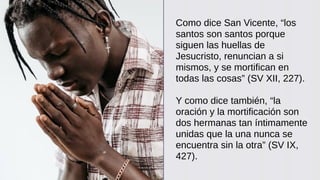 Como dice San Vicente, “los
santos son santos porque
siguen las huellas de
Jesucristo, renuncian a si
mismos, y se mortifican en
todas las cosas” (SV XII, 227).
Y como dice también, “la
oración y la mortificación son
dos hermanas tan íntimamente
unidas que la una nunca se
encuentra sin la otra” (SV IX,
427).
 