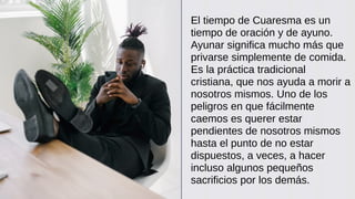 El tiempo de Cuaresma es un
tiempo de oración y de ayuno.
Ayunar significa mucho más que
privarse simplemente de comida.
Es la práctica tradicional
cristiana, que nos ayuda a morir a
nosotros mismos. Uno de los
peligros en que fácilmente
caemos es querer estar
pendientes de nosotros mismos
hasta el punto de no estar
dispuestos, a veces, a hacer
incluso algunos pequeños
sacrificios por los demás.
 