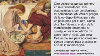 Otro peligro es pensar primero
en mis necesidades, mis
ocupaciones y, por consiguiente,
mi comodidad. Ahí está el peligro
de la no disponibilidad para dar
un paso más por el otro. Como
dice San Vicente, el don de la
mortificación “solamente se
consigue por la repetición de
actos” (SV V, 436). Que esta
Cuaresma sea para nosotros un
tiempo propicio para practicar el
arte de la mortificación.
“Jesús lavando los pies a Pedro”,
de Ford Madox Brown. Dominio público.
 
