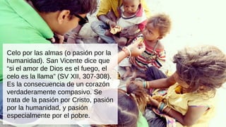 Celo por las almas (o pasión por la
humanidad). San Vicente dice que
“si el amor de Dios es el fuego, el
celo es la llama” (SV XII, 307-308).
Es la consecuencia de un corazón
verdaderamente compasivo. Se
trata de la pasión por Cristo, pasión
por la humanidad, y pasión
especialmente por el pobre.
 