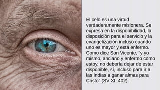 El celo es una virtud
verdaderamente misionera. Se
expresa en la disponibilidad, la
disposición para el servicio y la
evangelización incluso cuando
uno es mayor y está enfermo.
Como dice San Vicente, “y yo
mismo, anciano y enfermo como
estoy, no debería dejar de estar
disponible, sí, incluso para ir a
las Indias a ganar almas para
Cristo” (SV XI, 402).
 