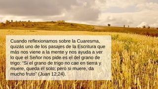 Cuando reflexionamos sobre la Cuaresma,
quizás uno de los pasajes de la Escritura que
más nos viene a la mente y nos ayuda a ver
lo que el Señor nos pide es el del grano de
trigo: “Si el grano de trigo no cae en tierra y
muere, queda él solo; pero si muere, da
mucho fruto” (Juan 12,24).
 