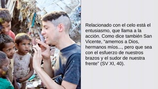 Relacionado con el celo está el
entusiasmo, que llama a la
acción. Como dice también San
Vicente, “amemos a Dios,
hermanos míos..., pero que sea
con el esfuerzo de nuestros
brazos y el sudor de nuestra
frente” (SV XI, 40).
 