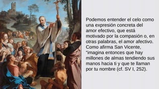 Podemos entender el celo como
una expresión concreta del
amor efectivo, que está
motivado por la compasión o, en
otras palabras, el amor afectivo.
Como afirma San Vicente,
“imagina entonces que hay
millones de almas tendiendo sus
manos hacia ti y que te llaman
por tu nombre (cf. SV I, 252).
 