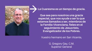 La Cuaresma es un tiempo de gracia.
Que sea para nosotros una gracia
especial, que nos ayude a ser lo que
estamos llamados a ser, miembros de
la Familia VIcenciana, fieles en el
seguimiento de Jesucristo,
Evangelizador de los Pobres.
Vuestro hermano en San Vicente,
G. Gregory Gay, C.M.
Superior General
 