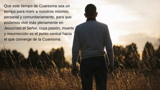 Que este tiempo de Cuaresma sea un
tiempo para morir a nosotros mismos,
personal y comunitariamente, para que
podamos vivir más plenamente en
Jesucristo el Señor, cuya pasión, muerte
y resurrección es el punto central hacia
el que converge de la Cuaresma.
 