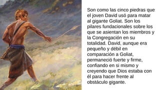Son como las cinco piedras que
el joven David usó para matar
al gigante Goliat. Son los
pilares fundacionales sobre los
que se asientan los miembros y
la Congregación en su
totalidad. David, aunque era
pequeño y débil en
comparación a Goliat,
permaneció fuerte y firme,
confiando en si mismo y
creyendo que Dios estaba con
él para hacer frente al
obstáculo gigante.
 