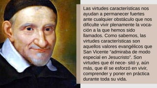 Las virtudes características nos
ayudan a permanecer fuertes
ante cualquier obstáculo que nos
dificulte vivir plenamente la voca-
ción a la que hemos sido
llamados. Como sabemos, las
virtudes características son
aquellos valores evangélicos que
San Vicente “admiraba de modo
especial en Jesucristo”. Son
virtudes que él nece- sitó y, aún
más, que él se esforzó en vivir,
comprender y poner en práctica
durante toda su vida.
 
