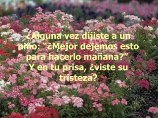 ¿Alguna vez dijiste a un niño: “¿Mejor dejemos esto para hacerlo mañana?”  Y en tu prisa, ¿viste su tristeza? 