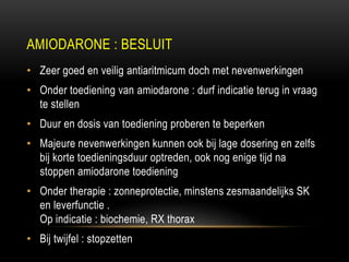 AMIODARONE : BESLUIT
• Zeer goed en veilig antiaritmicum doch met nevenwerkingen
• Onder toediening van amiodarone : durf indicatie terug in vraag
te stellen
• Duur en dosis van toediening proberen te beperken
• Majeure nevenwerkingen kunnen ook bij lage dosering en zelfs
bij korte toedieningsduur optreden, ook nog enige tijd na
stoppen amiodarone toediening
• Onder therapie : zonneprotectie, minstens zesmaandelijks SK
en leverfunctie .
Op indicatie : biochemie, RX thorax
• Bij twijfel : stopzetten
 