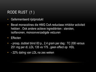 RODE RIJST (1 )
• Gefermenteerd rijstprodukt
• Bevat monacolines die HMG CoA reductase inhibitor activiteit
hebben . Ook andere actieve ingrediënten : sterolen,
isoflavonen, monoonverzadigde vetzuren
• Effecten
• - prosp, dubbel blind 83 p., 2,4 gram per dag : TC 208 versus
251 mg per dl, LDL 135 vs 175 , geen effect op HDL
• - 22% daling van LDL na zes weken
 