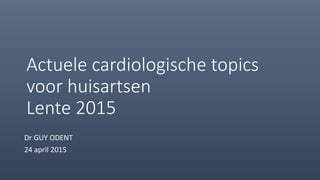 Actuele cardiologische topics
voor huisartsen
Lente 2015
Dr GUY ODENT
24 april 2015
 