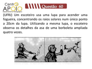 (UFRJ) Um escoteiro usa uma lupa para acender uma
fogueira, concentrando os raios solares num único ponto
a 20cm da lupa. Utilizando a mesma lupa, o escoteiro
observa os detalhes da asa de uma borboleta ampliada
quatro vezes.
 