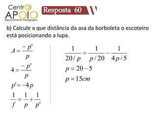 b) Calcule a que distância da asa da borboleta o escoteiro
está posicionando a lupa.
        p'                1      1         1
 A
       p                20 / p p / 20     4p/5
        p'              p 20 5
 4
       p
                        p 15cm
  p'   4p
  1    1     1
  f    p     p'
 