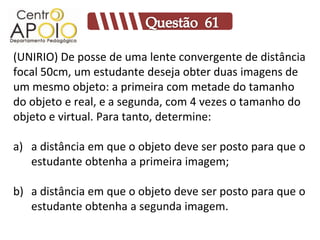 (UNIRIO) De posse de uma lente convergente de distância
focal 50cm, um estudante deseja obter duas imagens de
um mesmo objeto: a primeira com metade do tamanho
do objeto e real, e a segunda, com 4 vezes o tamanho do
objeto e virtual. Para tanto, determine:

a) a distância em que o objeto deve ser posto para que o
   estudante obtenha a primeira imagem;

b) a distância em que o objeto deve ser posto para que o
   estudante obtenha a segunda imagem.
 