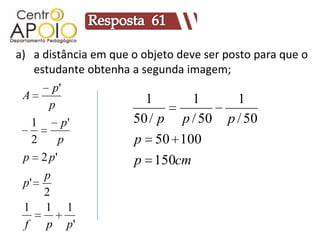 a) a distância em que o objeto deve ser posto para que o
    estudante obtenha a segunda imagem;
        p'
 A                       1        1        1
       p
    1      p'         50 / p p / 50 p / 50
    2    p            p 50 100
 p 2 p'               p 150cm
      p
 p'
      2
  1 1 1
  f   p p'
 