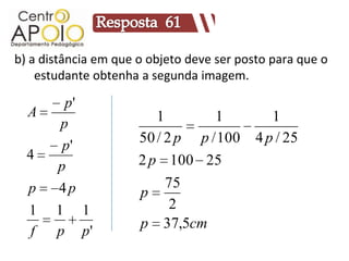 b) a distância em que o objeto deve ser posto para que o
    estudante obtenha a segunda imagem.

        p'
  A                      1        1           1
       p
                      50 / 2 p p / 100     4 p / 25
        p'
  4                   2 p 100 25
       p
  p    4p                  75
                      p
  1    1     1              2
                      p 37,5cm
  f    p     p'
 