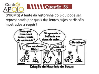 (PUCMG) A lente da historinha do Bidu pode ser
representada por quais das lentes cujos perfis são
mostrados a seguir?
 