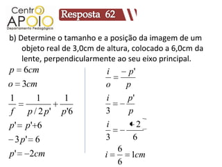 b) Determine o tamanho e a posição da imagem de um
    objeto real de 3,0cm de altura, colocado a 6,0cm da
    lente, perpendicularmente ao seu eixo principal.
p     6cm                  i      p'
o 3cm                      o     p
1        1        1        i     p'
f     p / 2 p'   p'6       3      p
p'    p' 6                 i        2
    3 p' 6                 3       6
                               6
p'     2cm                 i     1cm
                               6
 