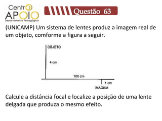 (UNICAMP) Um sistema de lentes produz a imagem real de
um objeto, comforme a figura a seguir.




Calcule a distância focal e localize a posição de uma lente
delgada que produza o mesmo efeito.
 