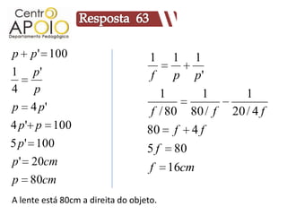 p p ' 100                           1    1     1
1 p'                                f    p     p'
4 p                                   1          1        1
p 4 p'                              f / 80    80 / f   20 / 4 f
4 p ' p 100                        80 f       4f
5 p ' 100                          5f    80
p ' 20cm                            f    16cm
p 80cm
A lente está 80cm a direita do objeto.
 