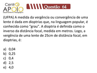(UFPA) A medida da vergência ou convergência de uma
lente é dada em dioptrias que, na linguagem popular, é
conhecida como “grau”. A dioptria é definida como o
inverso da distância focal, medida em metros. Logo, a
vergência de uma lente de 25cm de distância focal, em
dioptrias, é:

a)   0,04
b)   0,25
c)   0,4
d)   2,5
e)   4,0
 