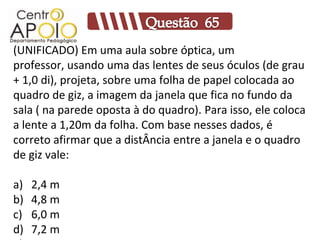 (UNIFICADO) Em uma aula sobre óptica, um
professor, usando uma das lentes de seus óculos (de grau
+ 1,0 di), projeta, sobre uma folha de papel colocada ao
quadro de giz, a imagem da janela que fica no fundo da
sala ( na parede oposta à do quadro). Para isso, ele coloca
a lente a 1,20m da folha. Com base nesses dados, é
correto afirmar que a distÂncia entre a janela e o quadro
de giz vale:

a)   2,4 m
b)   4,8 m
c)   6,0 m
d)   7,2 m
 