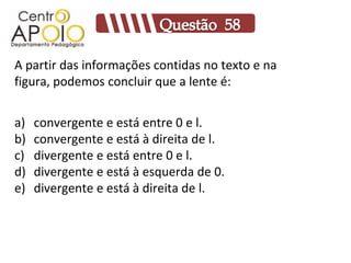A partir das informações contidas no texto e na
figura, podemos concluir que a lente é:


a)   convergente e está entre 0 e l.
b)   convergente e está à direita de l.
c)   divergente e está entre 0 e l.
d)   divergente e está à esquerda de 0.
e)   divergente e está à direita de l.
 