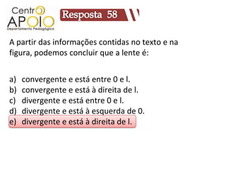 A partir das informações contidas no texto e na
figura, podemos concluir que a lente é:


a)   convergente e está entre 0 e l.
b)   convergente e está à direita de l.
c)   divergente e está entre 0 e l.
d)   divergente e está à esquerda de 0.
e)   divergente e está à direita de l.
 