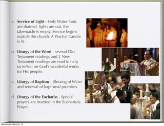 a. Service of Light - Holy Water fonts
             are drained, lights are out, the
             tabernacle is empty. Service begins
             outside the church. A Paschal Candle
             is lit.

          b. Liturgy of the Word - several Old
             Testament readings and 2 New
             Testament readings are read to help
             us reﬂect on God’s wonderful works
             for His people.

          c. Liturgy of Baptism - Blessing of Water
             and renewal of baptismal promises.

          d. Liturgy of the Eucharist - Special
             prayers are inserted in the Eucharistic
             Prayer.



Wednesday, March 6, 13
 