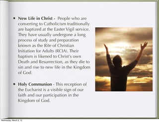 • New Life in Christ - People who are
                 converting to Catholicism traditionally
                 are baptized at the Easter Vigil service.
                 They have usually undergone a long
                 process of study and preparation
                 known as the Rite of Christian
                 Initiation for Adults (RCIA). Their
                 baptism is likened to Christ's own
                 Death and Resurrection, as they die to
                 sin and rise to new life in the Kingdom
                 of God.

            • Holy Communion - This reception of
                 the Eucharist is a visible sign of our
                 faith and our participation in the
                 Kingdom of God.



Wednesday, March 6, 13
 