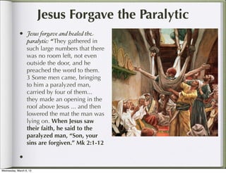 Jesus Forgave the Paralytic
            •     Jesus forgave and healed the
                  paralytic: “They gathered in
                  such large numbers that there
                  was no room left, not even
                  outside the door, and he
                  preached the word to them.
                  3 Some men came, bringing
                  to him a paralyzed man,
                  carried by four of them...
                  they made an opening in the
                  roof above Jesus ... and then
                  lowered the mat the man was
                  lying on. When Jesus saw
                  their faith, he said to the
                  paralyzed man, “Son, your
                  sins are forgiven.” Mk 2:1-12

            •
Wednesday, March 6, 13
 