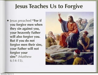 Jesus Teaches Us to Forgive

          • Jesus preached “For if
               you forgive men when
               they sin against you,
               your heavenly Father
               will also forgive you.
               But if you do not
               forgive men their sins,
               your Father will not
               forgive your
               sins” (Matthew
               6:14-15).


Wednesday, March 6, 13
 