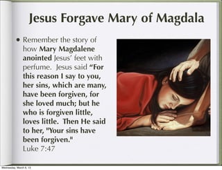 Jesus Forgave Mary of Magdala
          • Remember the story of
                how Mary Magdalene
                anointed Jesus’ feet with
                perfume. Jesus said “For
                this reason I say to you,
                her sins, which are many,
                have been forgiven, for
                she loved much; but he
                who is forgiven little,
                loves little. Then He said
                to her, "Your sins have
                been forgiven."
                Luke 7:47

Wednesday, March 6, 13
 