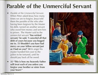 Parable of the Unmerciful Servant
          • Parable of the Unmerciful Servant.
                When Peter asked Jesus how many
                times we are to forgive, Jesus told
                them the parable of the who after
                having been forgiven by the Master
                his debt, turned on another servant
                who owed him money and sent him
                to prison. The Master said to the
                unmerciful servant ‘You wicked
                servant,’ he said, ‘I canceled all that
                debt of yours because you begged
                me to. 33 Shouldn’t you have had
                mercy on your fellow servant just
                as I had on you?’ 34 In anger his
                master handed him over to the
                jailers to be tortured, until he
                should pay back all he owed.
          • 35 “This is how my heavenly Father
                will treat each of you unless you
                forgive your brother or sister from
                your heart.”
Wednesday, March 6, 13
 