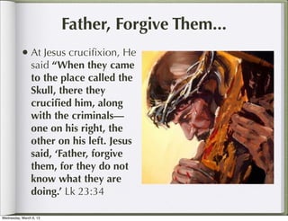 Father, Forgive Them...
           • At Jesus cruciﬁxion, He
                said “When they came
                to the place called the
                Skull, there they
                cruciﬁed him, along
                with the criminals—
                one on his right, the
                other on his left. Jesus
                said, ‘Father, forgive
                them, for they do not
                know what they are
                doing.’ Lk 23:34

Wednesday, March 6, 13
 