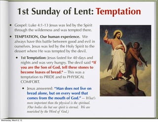1st Sunday of Lent: Temptation
        • Gospel: Luke 4:1-13 Jesus was led by the Spirit
              through the wilderness and was tempted there.
        • TEMPTATION, Our human experience. We
              always have this battle between good and evil in
              ourselves. Jesus was led by the Holy Spirit to the
              dessert where He was tempted by the devil.
               • 1st Temptation: Jesus fasted for 40 days and
                    nights and was very hungry. The devil said “If
                    you are the Son of God, tell these stones to
                    become loaves of bread." -- This was a
                    temptation to PRIDE and to PHYSICAL
                    COMFORT.
                     • Jesus answered: “Man does not live on
                         bread alone, but on every word that
                         comes from the mouth of God.” -- What’s
                         more important than the physical is the spiritual.
                         (Our bodies die but our spirit is eternal. We are
                         nourished by the Word of God.)

Wednesday, March 6, 13
 