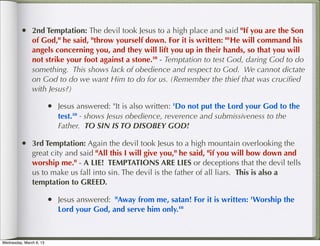 • 2nd Temptation: The devil took Jesus to a high place and said "If you are the Son
               of God," he said, "throw yourself down. For it is written: "'He will command his
               angels concerning you, and they will lift you up in their hands, so that you will
               not strike your foot against a stone.'" - Temptation to test God, daring God to do
               something. This shows lack of obedience and respect to God. We cannot dictate
               on God to do we want Him to do for us. (Remember the thief that was cruciﬁed
               with Jesus?)

                         • Jesus answered: "It is also written: 'Do not put the Lord your God to the
                            test.'" - shows Jesus obedience, reverence and submissiveness to the
                            Father. TO SIN IS TO DISOBEY GOD!

         • 3rd Temptation: Again the devil took Jesus to a high mountain overlooking the
               great city and said "All this I will give you," he said, "if you will bow down and
               worship me." - A LIE! TEMPTATIONS ARE LIES or deceptions that the devil tells
               us to make us fall into sin. The devil is the father of all liars. This is also a
               temptation to GREED.

                         • Jesus answered: "Away from me, satan! For it is written: 'Worship the
                            Lord your God, and serve him only.'"



Wednesday, March 6, 13
 