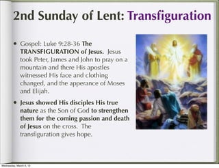 2nd Sunday of Lent: Transﬁguration

        • Gospel: Luke 9:28-36 The
              TRANSFIGURATION of Jesus. Jesus
              took Peter, James and John to pray on a
              mountain and there His apostles
              witnessed His face and clothing
              changed, and the apperance of Moses
              and Elijah.
        • Jesus showed His disciples His true
              nature as the Son of God to strengthen
              them for the coming passion and death
              of Jesus on the cross. The
              transﬁguration gives hope.



Wednesday, March 6, 13
 