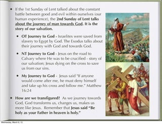 • If the 1st Sunday of Lent talked about the constant
              battle between good and evil within ourselves (our
              human experience), the 2nd Sunday of Lent talks
              about the journey of man towards God. It is the
              story of our salvation.
               • OT Journey to God - Israelites were saved from
                     slavery to Egypt by God. The Exodus talks about
                     their journey with God and towards God.
               • NT Journey to God - Jesus on the road to
                     Calvary where He was to be cruciﬁed - story of
                     our salvation; Jesus dying on the cross to save
                     us from our sins.
               • My Journey to God - Jesus said "If anyone
                     would come after me, he must deny himself
                     and take up his cross and follow me.” Matthew
                     16:24
        • How are we transﬁgured? As we journey towards
              God, God transforms us, changes us, makes us
              more like Jesus. Remember that Jesus said “Be
              holy as your Father in heaven is holy.”

Wednesday, March 6, 13
 