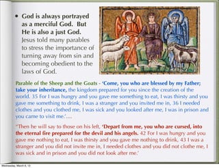 • God is always portrayed
               as a merciful God. But
               He is also a just God.
               Jesus told many parables
               to stress the importance of
               turning away from sin and
               becoming obedient to the
               laws of God.
          Parable of the Sheep and the Goats - ‘Come, you who are blessed by my Father;
          take your inheritance, the kingdom prepared for you since the creation of the
          world. 35 For I was hungry and you gave me something to eat, I was thirsty and you
          gave me something to drink, I was a stranger and you invited me in, 36 I needed
          clothes and you clothed me, I was sick and you looked after me, I was in prison and
          you came to visit me.’....  
          “Then he will say to those on his left, ‘Depart from me, you who are cursed, into
          the eternal ﬁre prepared for the devil and his angels. 42 For I was hungry and you
          gave me nothing to eat, I was thirsty and you gave me nothing to drink, 43 I was a
          stranger and you did not invite me in, I needed clothes and you did not clothe me, I
          was sick and in prison and you did not look after me.’

Wednesday, March 6, 13
 