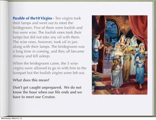 Parable of the10 Virgins - Ten virgins took
            their lamps and went out to meet the
            bridegroom. Five of them were foolish and
            ﬁve were wise. The foolish ones took their
            lamps but did not take any oil with them.
            The wise ones, however, took oil in jars
            along with their lamps. The bridegroom was
            a long time in coming, and they all became
            drowsy and fell asleep.
            When the bridegroom came, the 5 wise
            virgins were allowed to go in with him to the
            banquet but the foolish virgins were left out.
            What does this mean?
            Don’t get caught unprepared. We do not
            know the hour when our life ends and we
            have to meet our Creator.




Wednesday, March 6, 13
 
