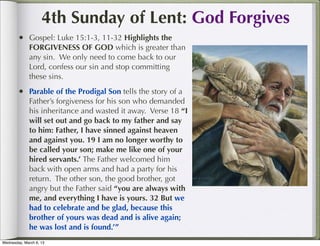 4th Sunday of Lent: God Forgives
        • Gospel: Luke 15:1-3, 11-32 Highlights the
              FORGIVENESS OF GOD which is greater than
              any sin. We only need to come back to our
              Lord, confess our sin and stop committing
              these sins.
        • Parable of the Prodigal Son tells the story of a
              Father’s forgiveness for his son who demanded
              his inheritance and wasted it away. Verse 18 “I
              will set out and go back to my father and say
              to him: Father, I have sinned against heaven
              and against you. 19 I am no longer worthy to
              be called your son; make me like one of your
              hired servants.’ The Father welcomed him
              back with open arms and had a party for his
              return. The other son, the good brother, got
              angry but the Father said “you are always with
              me, and everything I have is yours. 32 But we
              had to celebrate and be glad, because this
              brother of yours was dead and is alive again;
              he was lost and is found.’”
Wednesday, March 6, 13
 