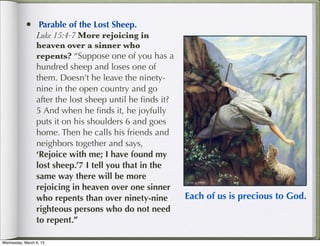 •  Parable of the Lost Sheep.
                 Luke 15:4-7 More rejoicing in
                 heaven over a sinner who
                 repents? “Suppose one of you has a
                 hundred sheep and loses one of
                 them. Doesn’t he leave the ninety-
                 nine in the open country and go
                 after the lost sheep until he ﬁnds it?
                 5 And when he ﬁnds it, he joyfully
                 puts it on his shoulders 6 and goes
                 home. Then he calls his friends and
                 neighbors together and says,
                 ‘Rejoice with me; I have found my
                 lost sheep.’7 I tell you that in the
                 same way there will be more
                 rejoicing in heaven over one sinner
                 who repents than over ninety-nine        Each of us is precious to God.
                 righteous persons who do not need
                 to repent.”

Wednesday, March 6, 13
 