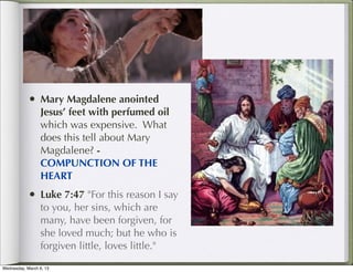 • Mary Magdalene anointed
                 Jesus’ feet with perfumed oil
                 which was expensive. What
                 does this tell about Mary
                 Magdalene? -
                 COMPUNCTION OF THE
                 HEART
            • Luke 7:47 "For this reason I say
                 to you, her sins, which are
                 many, have been forgiven, for
                 she loved much; but he who is
                 forgiven little, loves little."

Wednesday, March 6, 13
 