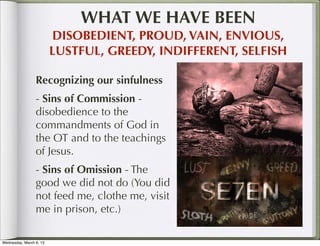 WHAT WE HAVE BEEN
                         DISOBEDIENT, PROUD, VAIN, ENVIOUS,
                         LUSTFUL, GREEDY, INDIFFERENT, SELFISH

                 Recognizing our sinfulness
                 - Sins of Commission -
                 disobedience to the
                 commandments of God in
                 the OT and to the teachings
                 of Jesus.
                 - Sins of Omission - The
                 good we did not do (You did
                 not feed me, clothe me, visit
                 me in prison, etc.)

Wednesday, March 6, 13
 