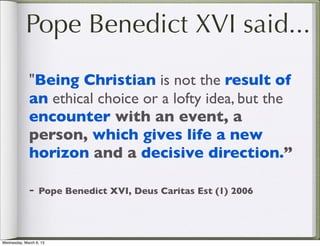 Pope Benedict XVI said...

              "Being Christian is not the result of
              an ethical choice or a lofty idea, but the
              encounter with an event, a
              person, which gives life a new
              horizon and a decisive direction.”

              - Pope Benedict XVI, Deus Caritas Est (1) 2006


Wednesday, March 6, 13
 