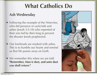 What Catholics Do
               Ash Wednesday

         • Following the example of the Ninevites,
               who did penance in sackcloth and
               ashes (Jonah 3:5-10) who repented of
               their sins led by their king to prevent
               the disaster Jonah prophesied.

         • Our foreheads are marked with ashes.
               This is to humble our hearts and remind
               us that life passes away on Earth.

         • We remember this when we are told
               "Remember, Man is dust, and unto dust
               you shall return."

Wednesday, March 6, 13
 